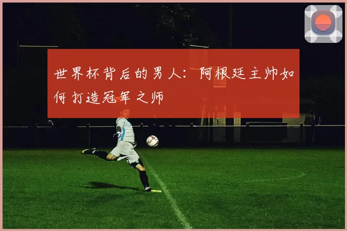 世界杯背后的男人:阿根廷主帅如何打造冠军之师