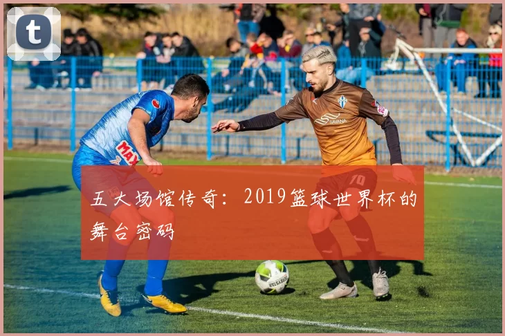 五大场馆传奇：2019篮球世界杯的舞台密码