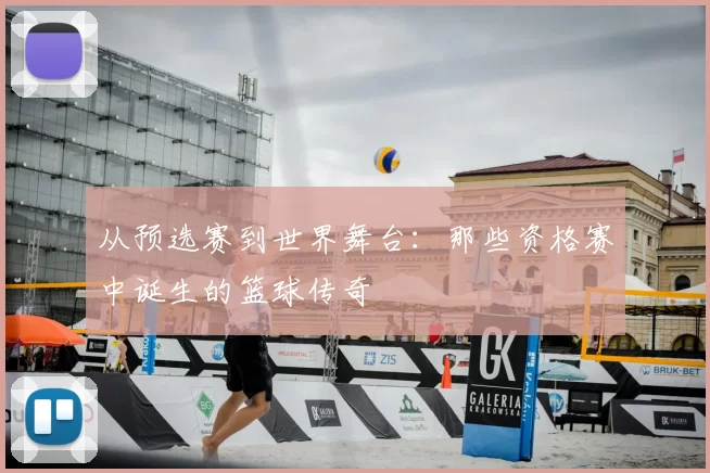 从预选赛到世界舞台：那些资格赛中诞生的篮球传奇
