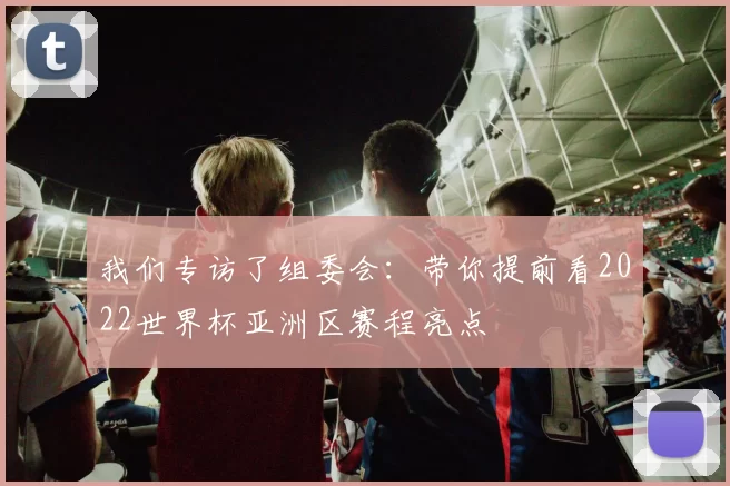 我们专访了组委会:带你提前看2022世界杯亚洲区赛程亮点