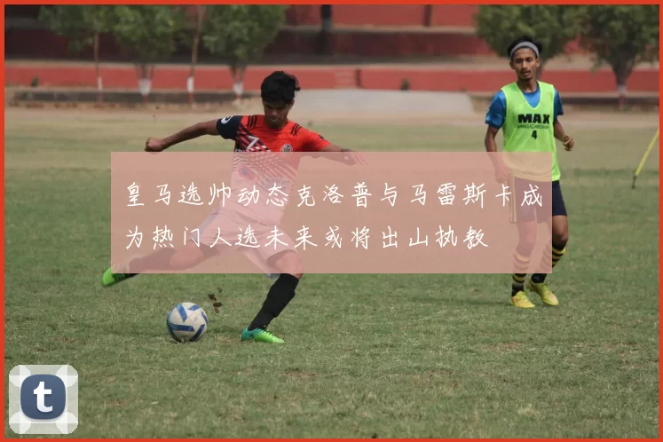 皇马选帅动态克洛普与马雷斯卡成为热门人选未来或将出山执教