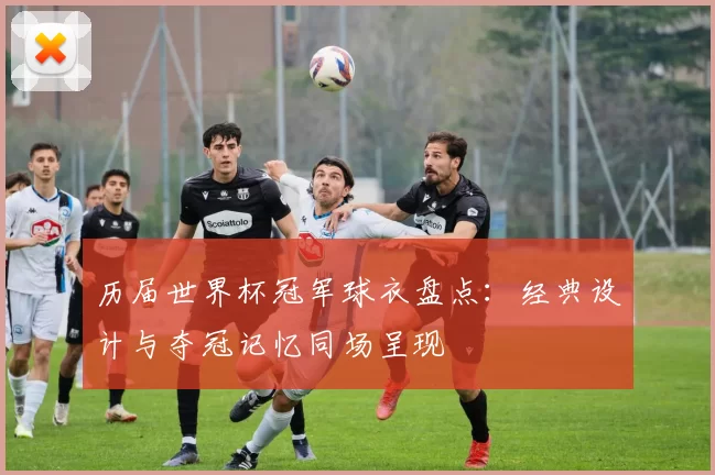 历届世界杯冠军球衣盘点:经典设计与夺冠记忆同场呈现