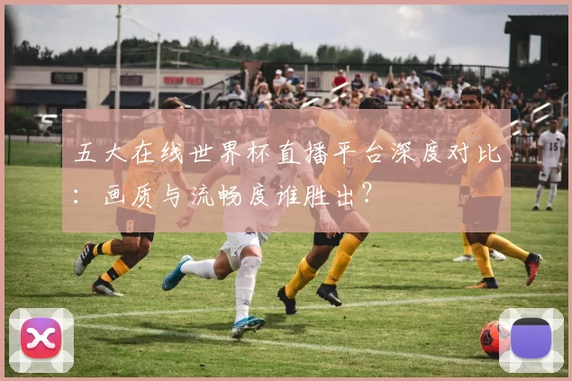 五大在线世界杯直播平台深度对比：画质与流畅度谁胜出？