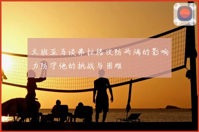 文班亚马谈弗拉格攻防两端的影响力防守他的挑战与困难