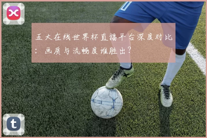 五大在线世界杯直播平台深度对比:画质与流畅度谁胜出?