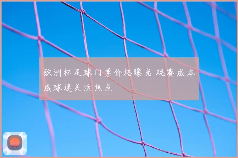 欧洲杯足球门票价格曝光 观赛成本成球迷关注焦点