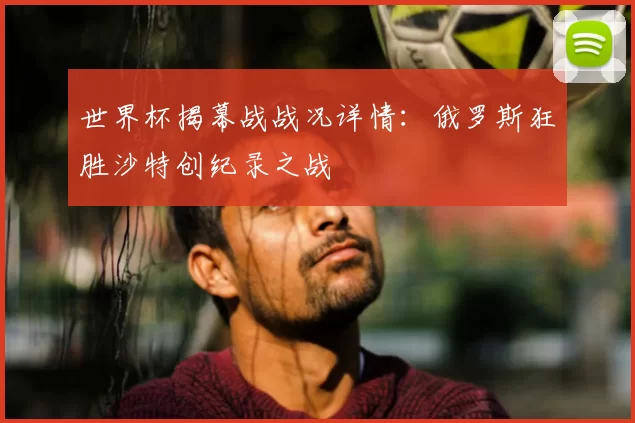 世界杯揭幕战战况详情:俄罗斯狂胜沙特创纪录之战