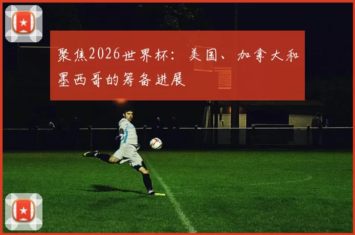 聚焦2026世界杯：美国、加拿大和墨西哥的筹备进展