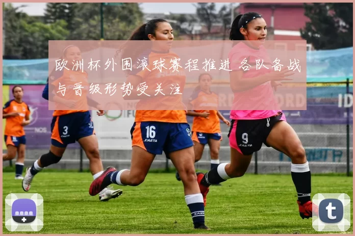 欧洲杯外围滚球赛程推进 各队备战与晋级形势受关注