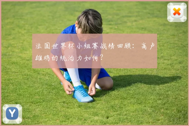 法国世界杯小组赛战绩回顾：高卢雄鸡的统治力如何？