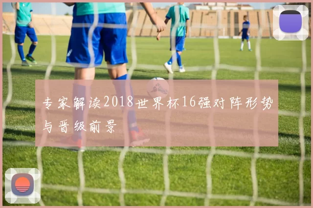 专家解读2018世界杯16强对阵形势与晋级前景
