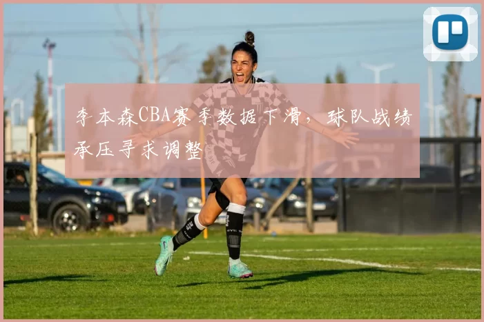 李本森CBA赛季数据下滑,球队战绩承压寻求调整