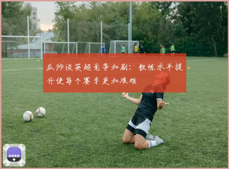 瓜帅谈英超竞争加剧:教练水平提升使每个赛季更加艰难