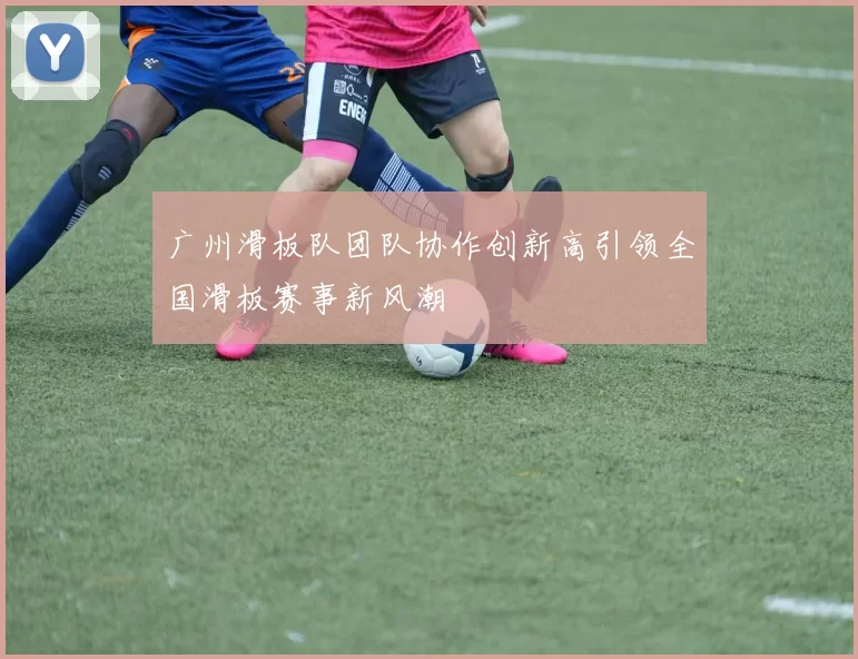 广州滑板队团队协作创新高引领全国滑板赛事新风潮