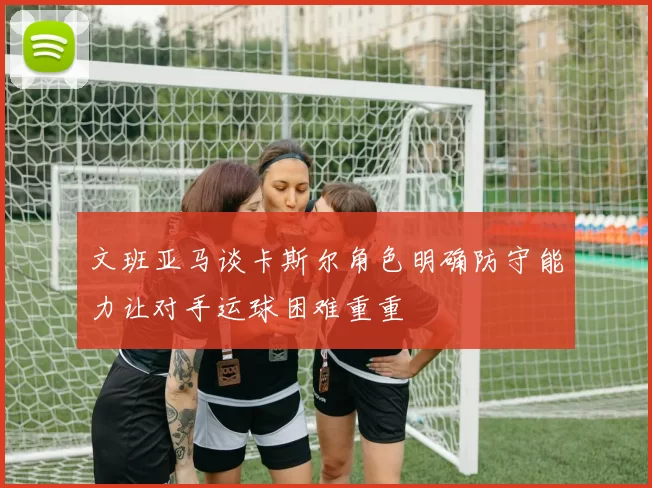 文班亚马谈卡斯尔角色明确防守能力让对手运球困难重重
