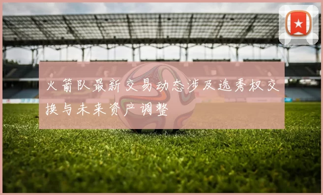 火箭队最新交易动态涉及选秀权交换与未来资产调整