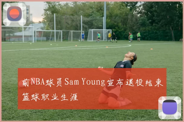 前NBA球员Sam Young宣布退役结束篮球职业生涯