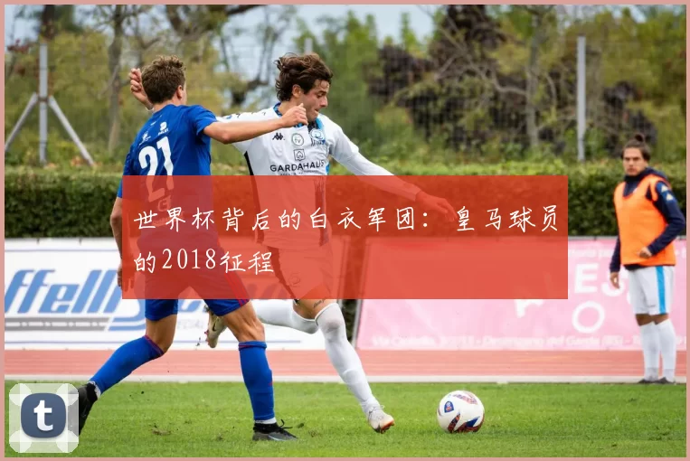 世界杯背后的白衣军团：皇马球员的2018征程