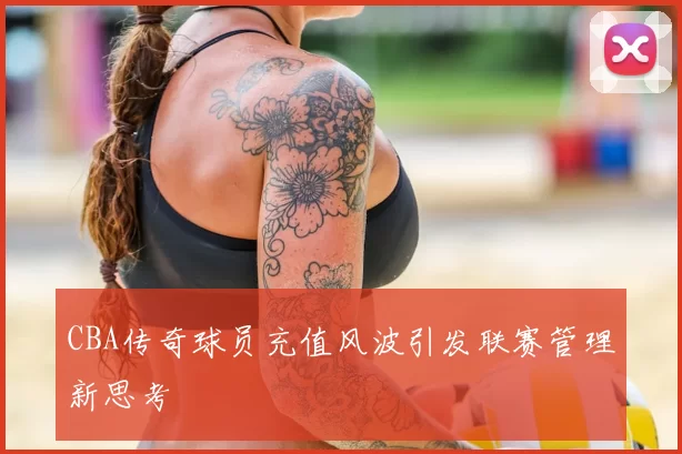 CBA传奇球员充值风波引发联赛管理新思考