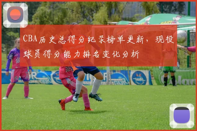 CBA历史总得分纪录榜单更新,现役球员得分能力排名变化分析