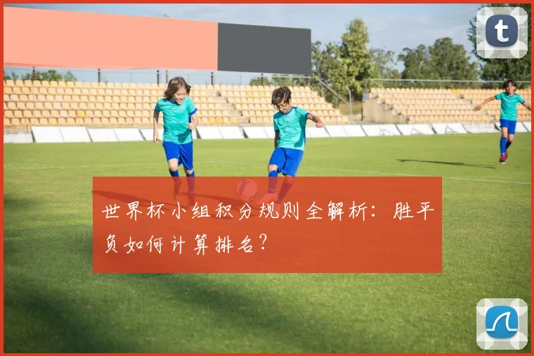 世界杯小组积分规则全解析：胜平负如何计算排名？