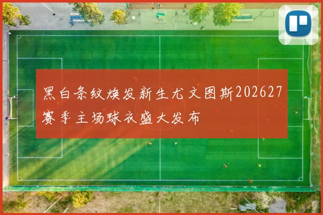 黑白条纹焕发新生尤文图斯202627赛季主场球衣盛大发布