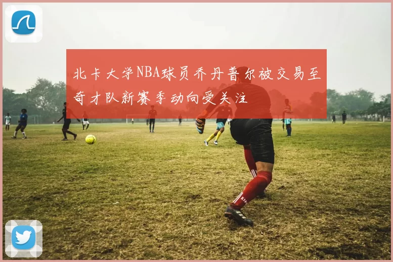 北卡大学NBA球员乔丹普尔被交易至奇才队新赛季动向受关注
