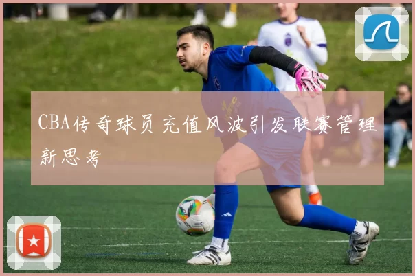 CBA传奇球员充值风波引发联赛管理新思考