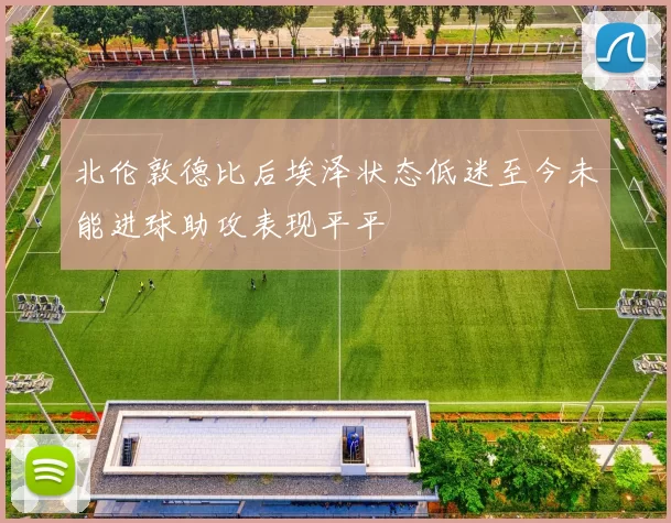 北伦敦德比后埃泽状态低迷至今未能进球助攻表现平平