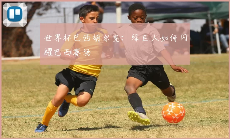 世界杯巴西胡尔克：绿巨人如何闪耀巴西赛场