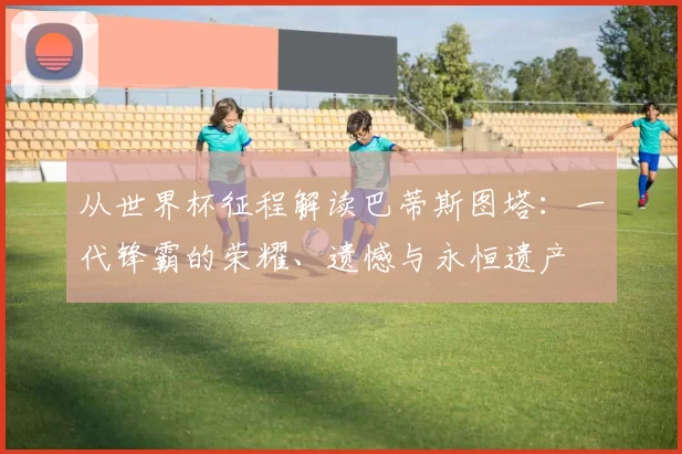 从世界杯征程解读巴蒂斯图塔:一代锋霸的荣耀、遗憾与永恒遗产