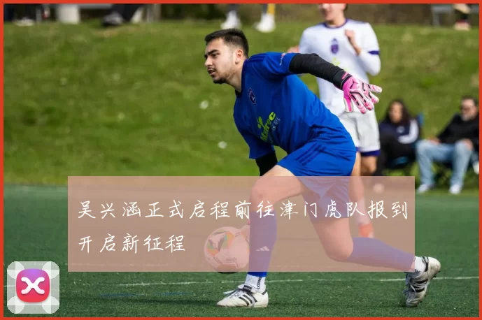 吴兴涵正式启程前往津门虎队报到开启新征程