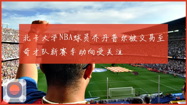 北卡大学NBA球员乔丹普尔被交易至奇才队新赛季动向受关注