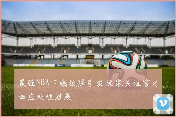 最强NBA下载故障引发玩家关注官方回应处理进展