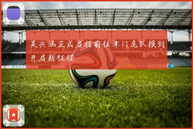 吴兴涵正式启程前往津门虎队报到开启新征程