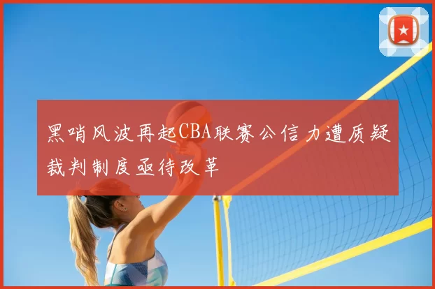 黑哨风波再起CBA联赛公信力遭质疑裁判制度亟待改革