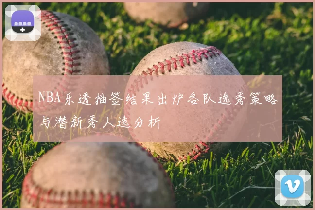 NBA乐透抽签结果出炉各队选秀策略与潜新秀人选分析