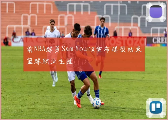 前NBA球员Sam Young宣布退役结束篮球职业生涯