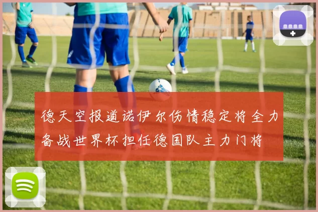 德天空报道诺伊尔伤情稳定将全力备战世界杯担任德国队主力门将