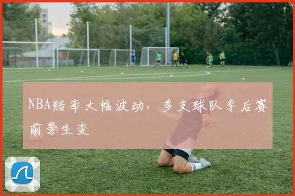 NBA赔率大幅波动,多支球队季后赛前景生变
