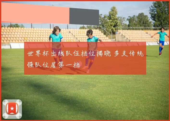 世界杯出线队伍档位揭晓 多支传统强队位居第一档
