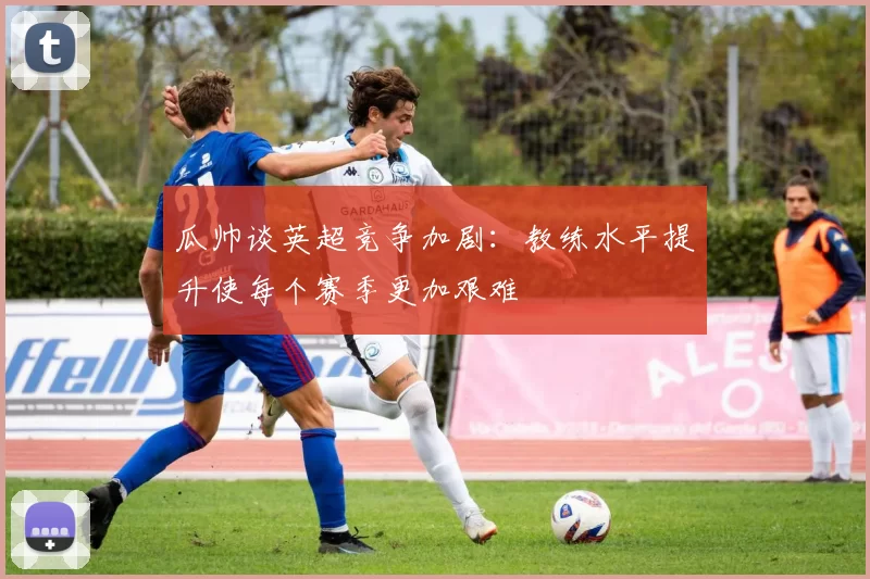 瓜帅谈英超竞争加剧:教练水平提升使每个赛季更加艰难