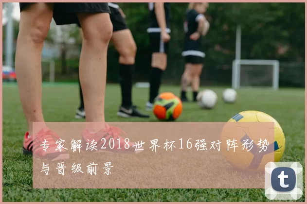 专家解读2018世界杯16强对阵形势与晋级前景