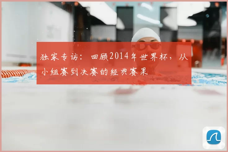 独家专访:回顾2014年世界杯,从小组赛到决赛的经典赛果