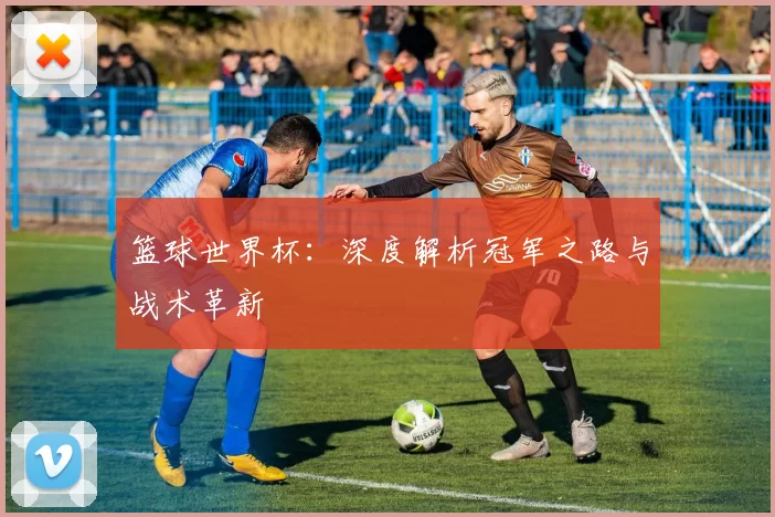 篮球世界杯:深度解析冠军之路与战术革新