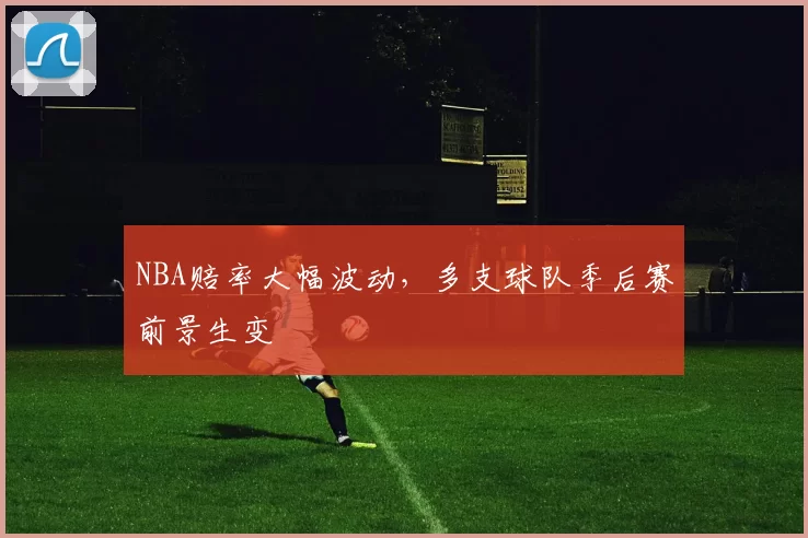 NBA赔率大幅波动，多支球队季后赛前景生变