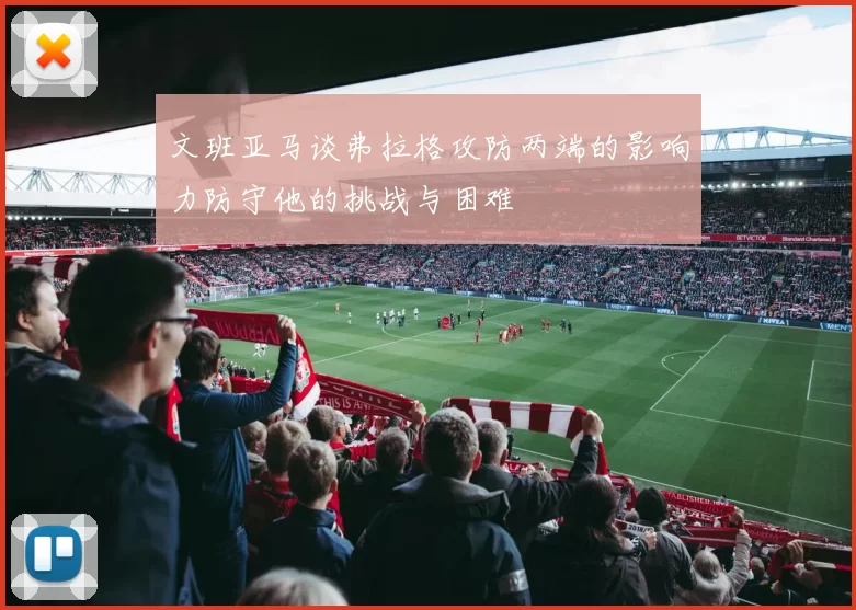 文班亚马谈弗拉格攻防两端的影响力防守他的挑战与困难