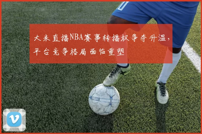 大米直播NBA赛事转播权争夺升温,平台竞争格局面临重塑