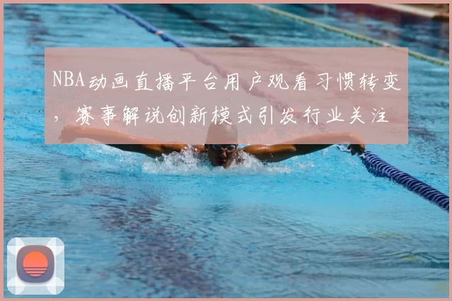 NBA动画直播平台用户观看习惯转变，赛事解说创新模式引发行业关注
