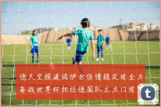 德天空报道诺伊尔伤情稳定将全力备战世界杯担任德国队主力门将
